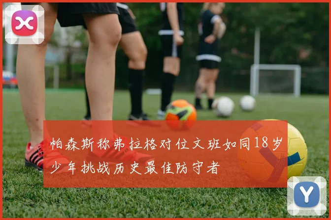 帕森斯称弗拉格对位文班如同18岁少年挑战历史最佳防守者