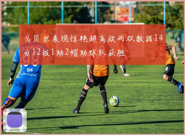 戈贝尔表现惊艳超高效两双数据14分12板1助2帽助球队获胜