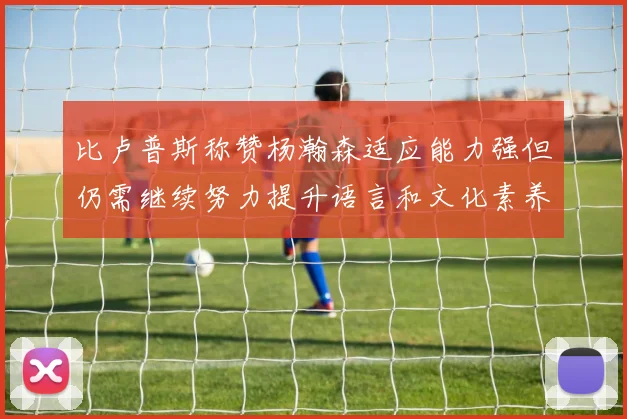 比卢普斯称赞杨瀚森适应能力强但仍需继续努力提升语言和文化素养