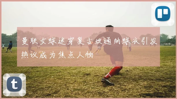 曼联女球迷穿复古坎通纳球衣引发热议成为焦点人物