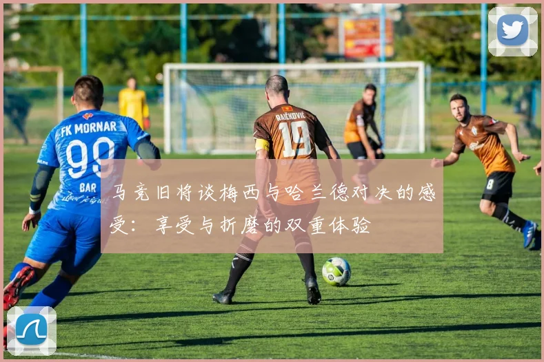 马竞旧将谈梅西与哈兰德对决的感受：享受与折磨的双重体验