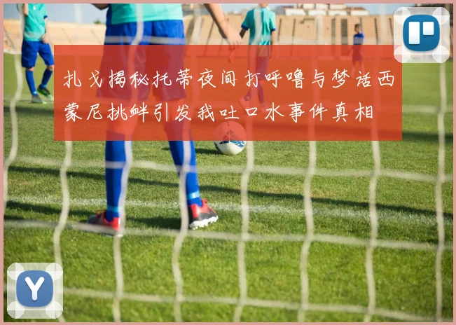 扎戈揭秘托蒂夜间打呼噜与梦话西蒙尼挑衅引发我吐口水事件真相