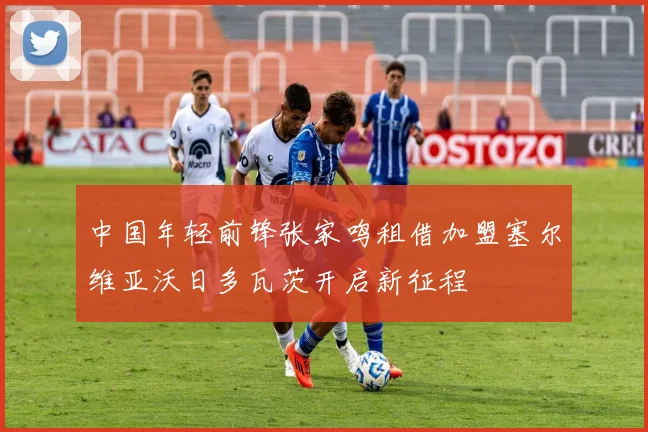 中国年轻前锋张家鸣租借加盟塞尔维亚沃日多瓦茨开启新征程