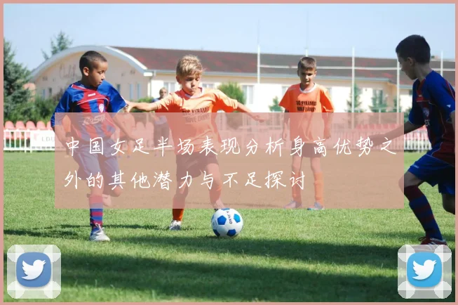 中国女足半场表现分析身高优势之外的其他潜力与不足探讨