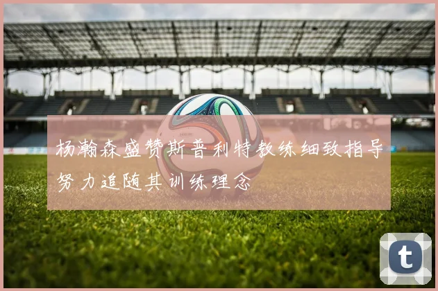 杨瀚森盛赞斯普利特教练细致指导努力追随其训练理念