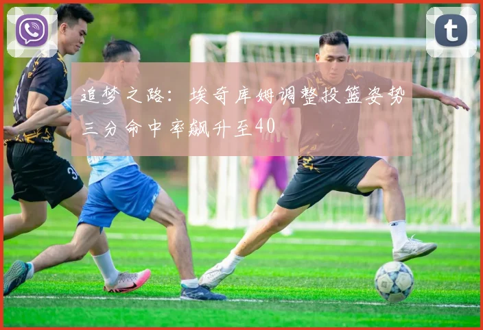 追梦之路：埃奇库姆调整投篮姿势三分命中率飙升至40