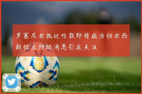 罗塞尼尔抵达伦敦即将成为切尔西新任主帅的消息引发关注