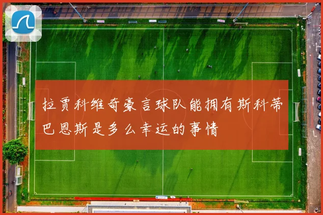 拉贾科维奇豪言球队能拥有斯科蒂巴恩斯是多么幸运的事情