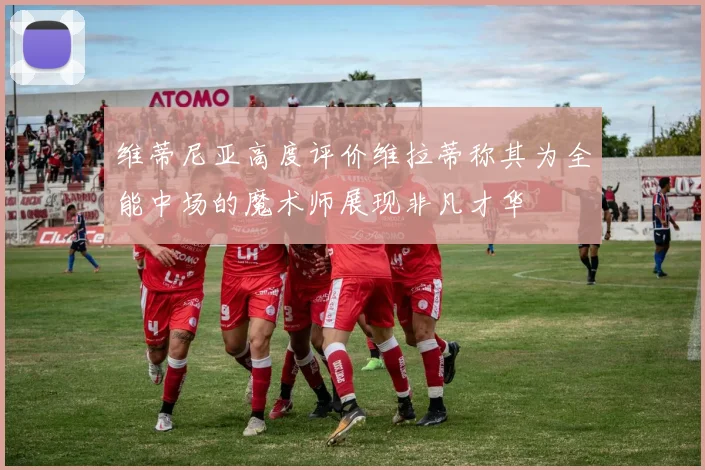 维蒂尼亚高度评价维拉蒂称其为全能中场的魔术师展现非凡才华