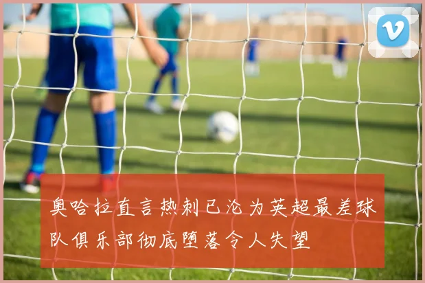 奥哈拉直言热刺已沦为英超最差球队俱乐部彻底堕落令人失望