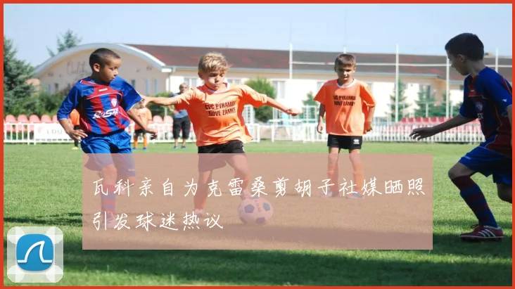 瓦科亲自为克雷桑剪胡子社媒晒照引发球迷热议