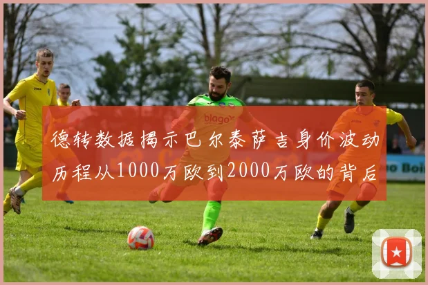 德转数据揭示巴尔泰萨吉身价波动历程从1000万欧到2000万欧的背后故事