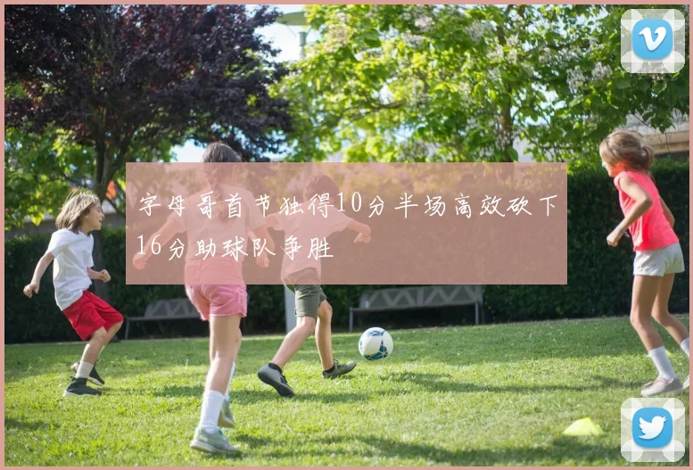 字母哥首节独得10分半场高效砍下16分助球队争胜
