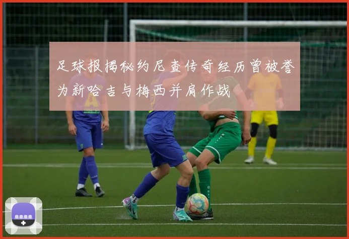 足球报揭秘约尼查传奇经历曾被誉为新哈吉与梅西并肩作战