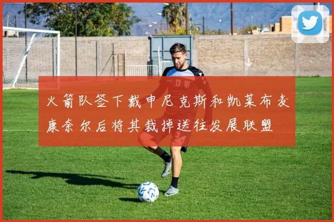 火箭队签下戴申尼克斯和凯莱布麦康奈尔后将其裁掉送往发展联盟