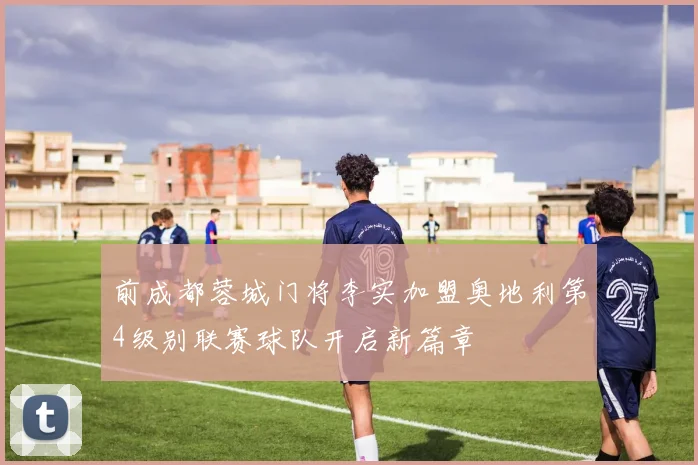 前成都蓉城门将李实加盟奥地利第4级别联赛球队开启新篇章