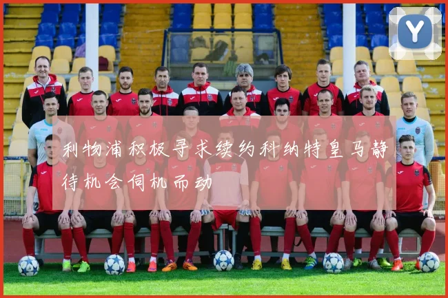 利物浦积极寻求续约科纳特皇马静待机会伺机而动