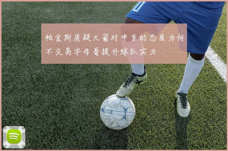 帕金斯质疑火箭对申京的态度为何不交易字母哥提升球队实力