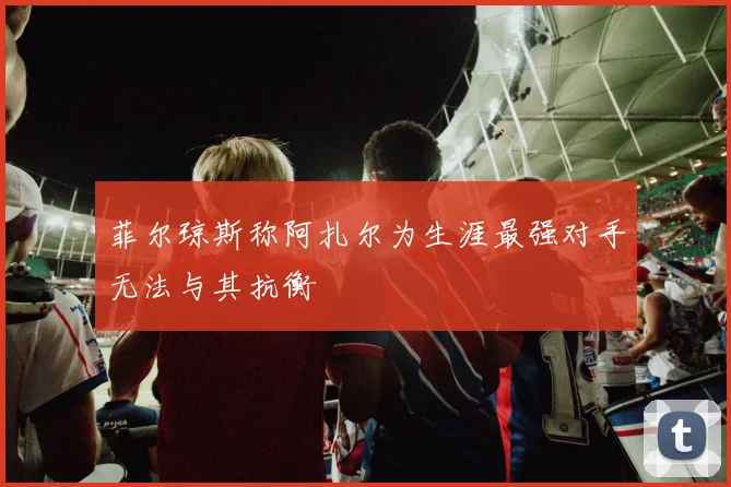 菲尔琼斯称阿扎尔为生涯最强对手无法与其抗衡