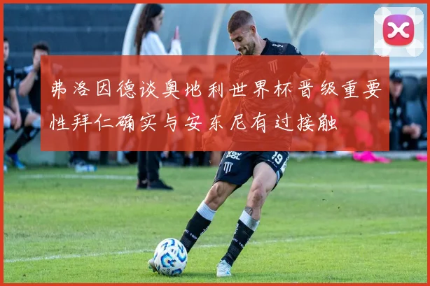 弗洛因德谈奥地利世界杯晋级重要性拜仁确实与安东尼有过接触