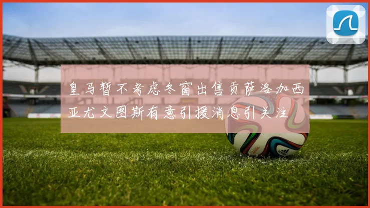 皇马暂不考虑冬窗出售贡萨洛加西亚尤文图斯有意引援消息引关注