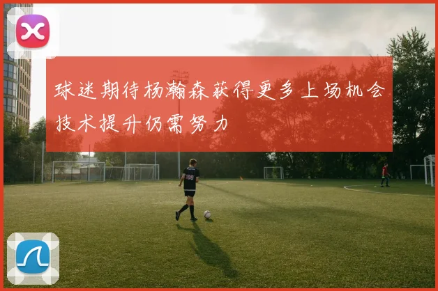 球迷期待杨瀚森获得更多上场机会技术提升仍需努力