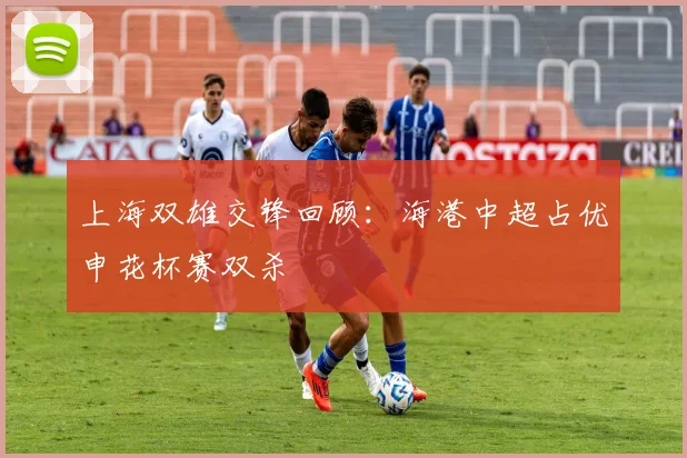上海双雄交锋回顾：海港中超占优申花杯赛双杀
