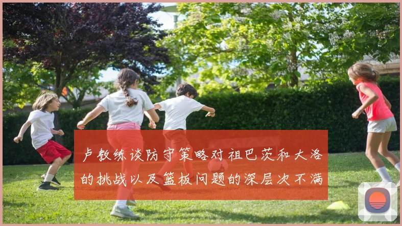 卢教练谈防守策略对祖巴茨和大洛的挑战以及篮板问题的深层次不满