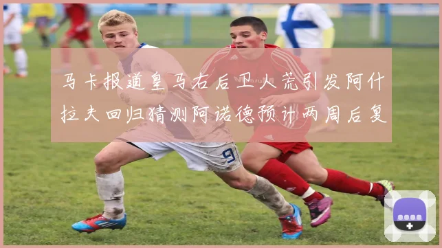 马卡报道皇马右后卫人荒引发阿什拉夫回归猜测阿诺德预计两周后复出