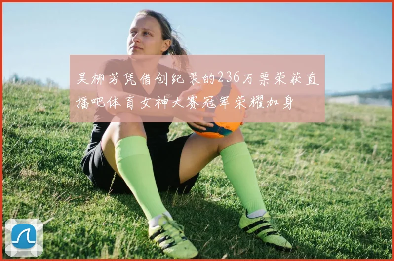 吴柳芳凭借创纪录的236万票荣获直播吧体育女神大赛冠军荣耀加身