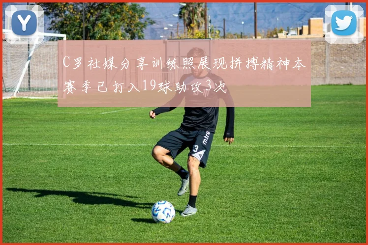 C罗社媒分享训练照展现拼搏精神本赛季已打入19球助攻3次
