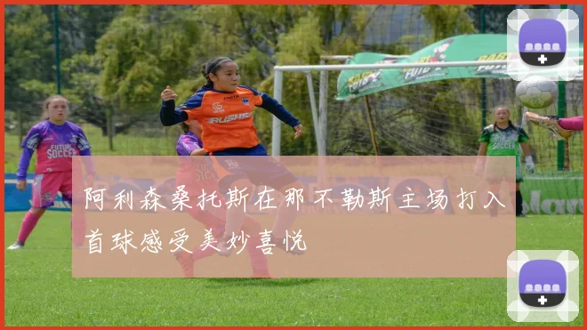 阿利森桑托斯在那不勒斯主场打入首球感受美妙喜悦