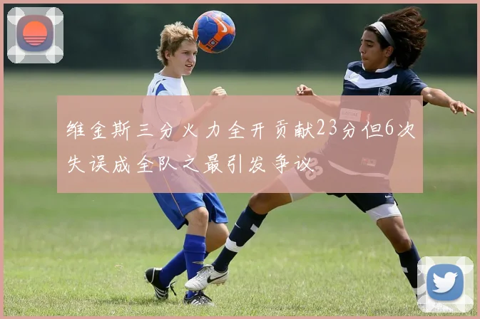 维金斯三分火力全开贡献23分但6次失误成全队之最引发争议