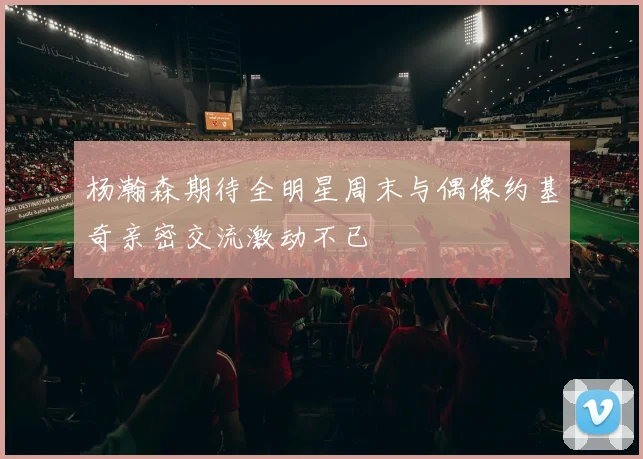 杨瀚森期待全明星周末与偶像约基奇亲密交流激动不已