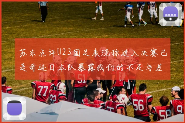 苏东点评U23国足表现称进入决赛已是奇迹日本队暴露我们的不足与差距