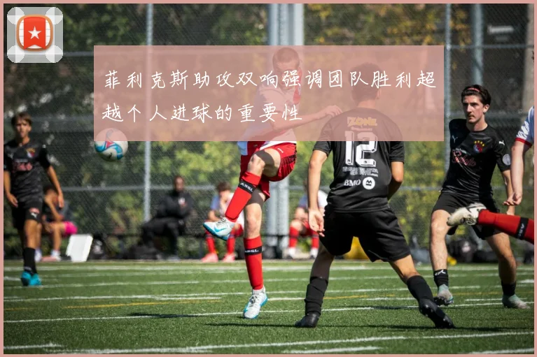 菲利克斯助攻双响强调团队胜利超越个人进球的重要性