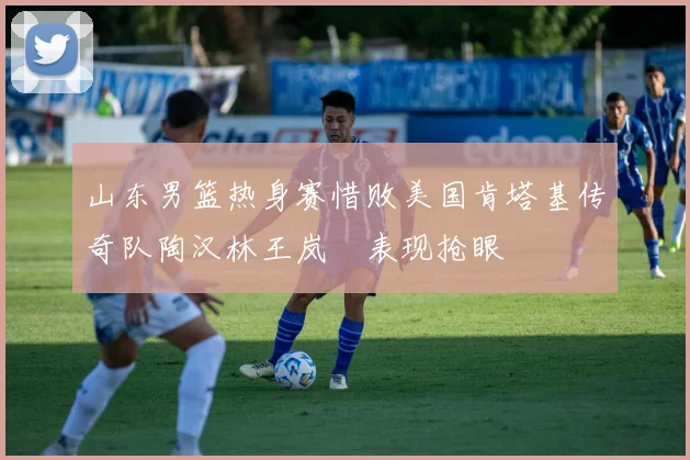 山东男篮热身赛惜败美国肯塔基传奇队陶汉林王岚嵚表现抢眼