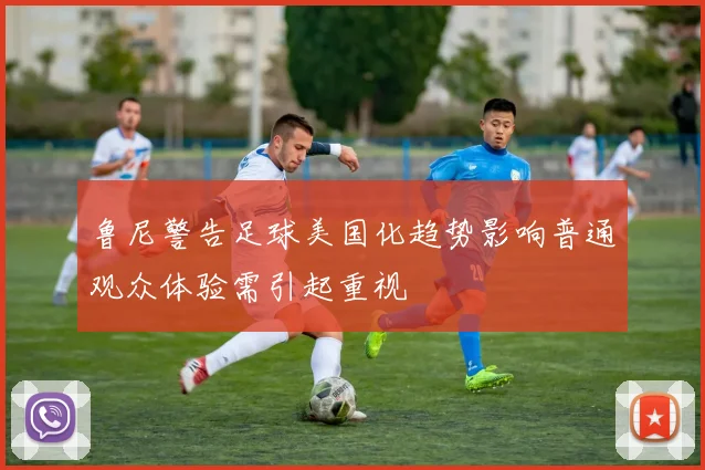 鲁尼警告足球美国化趋势影响普通观众体验需引起重视