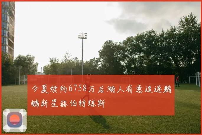 今夏续约6758万后湖人有意追逐鹈鹕新星赫伯特琼斯