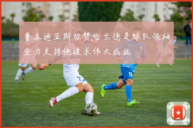 鲁本迪亚斯称赞哈兰德是球队领袖全力支持他追求伟大成就