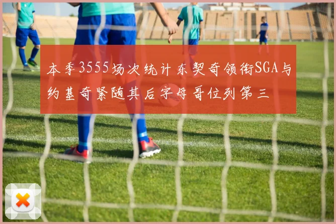 本季3555场次统计东契奇领衔SGA与约基奇紧随其后字母哥位列第三