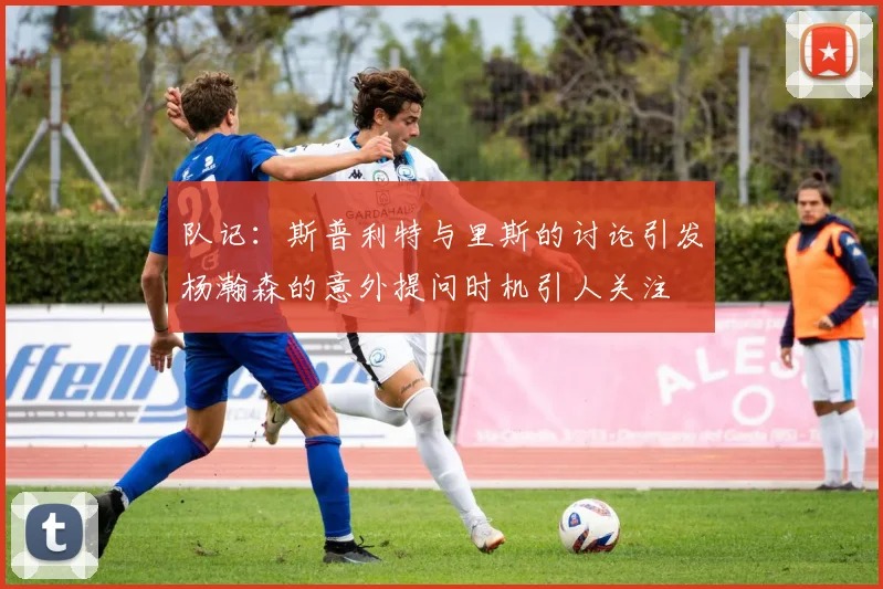 队记：斯普利特与里斯的讨论引发杨瀚森的意外提问时机引人关注